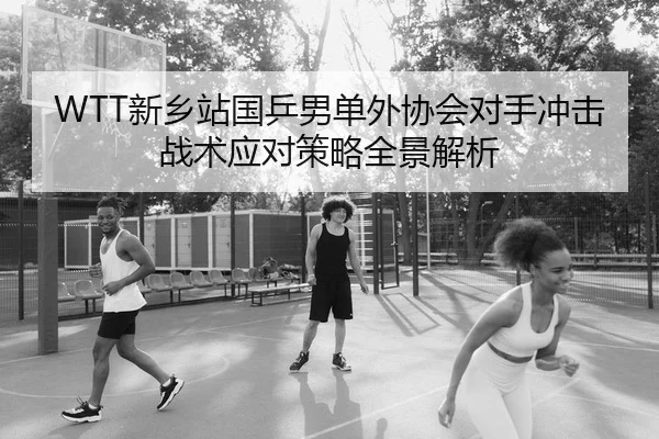WTT新乡站国乒男单外协会对手冲击战术应对策略全景解析